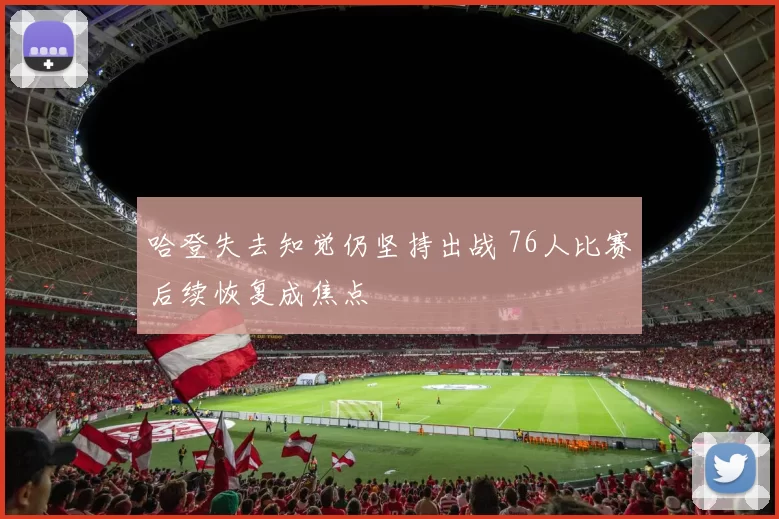 哈登失去知觉仍坚持出战 76人比赛后续恢复成焦点