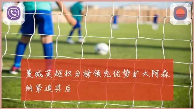 曼城英超积分榜领先优势扩大阿森纳紧追其后