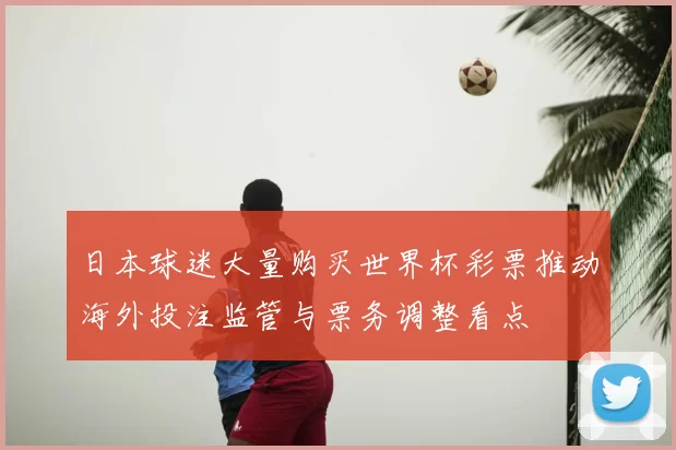 日本球迷大量购买世界杯彩票推动海外投注监管与票务调整看点