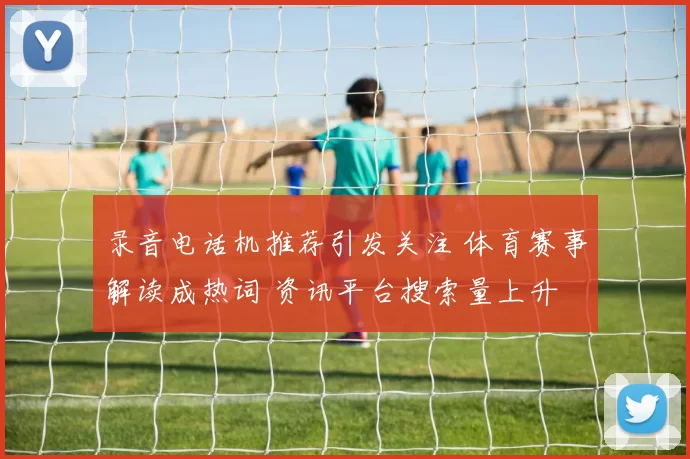 录音电话机推荐引发关注 体育赛事解读成热词 资讯平台搜索量上升