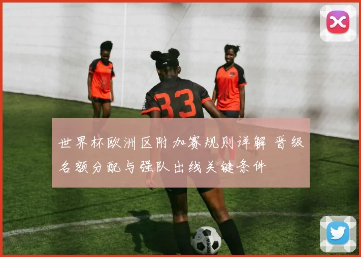 世界杯欧洲区附加赛规则详解 晋级名额分配与强队出线关键条件