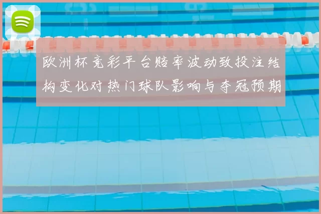 欧洲杯竞彩平台赔率波动致投注结构变化对热门球队影响与夺冠预期调整