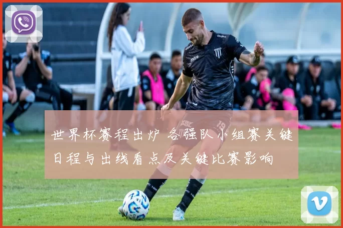 世界杯赛程出炉 各强队小组赛关键日程与出线看点及关键比赛影响