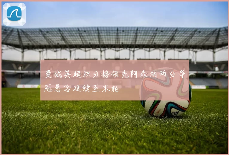 曼城英超积分榜领先阿森纳两分争冠悬念延续至末轮