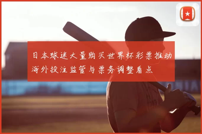 日本球迷大量购买世界杯彩票推动海外投注监管与票务调整看点