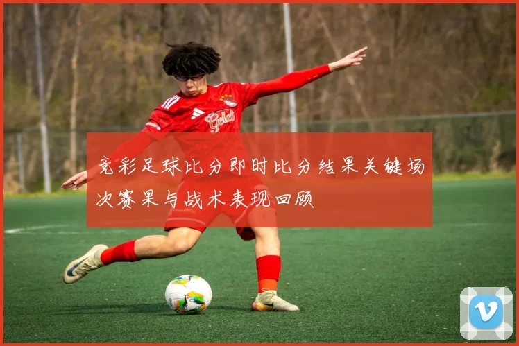 竞彩足球比分即时比分结果关键场次赛果与战术表现回顾