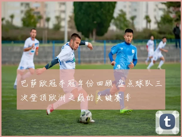 巴萨欧冠夺冠年份回顾 盘点球队三次登顶欧洲之巅的关键赛季