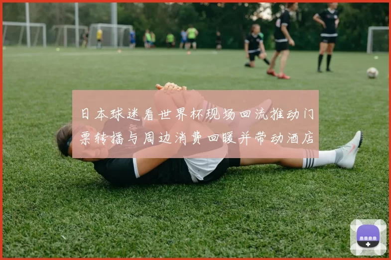 日本球迷看世界杯现场回流推动门票转播与周边消费回暖并带动酒店交通业恢复