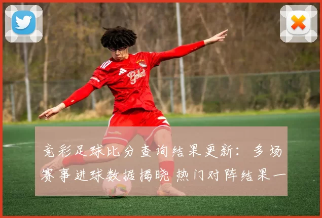 竞彩足球比分查询结果更新：多场赛事进球数据揭晓 热门对阵结果一览
