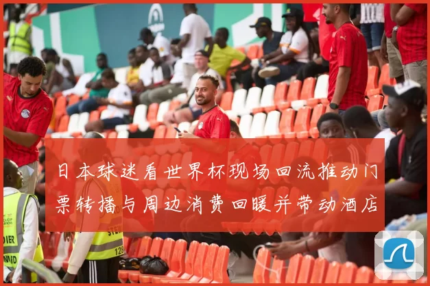 日本球迷看世界杯现场回流推动门票转播与周边消费回暖并带动酒店交通业恢复