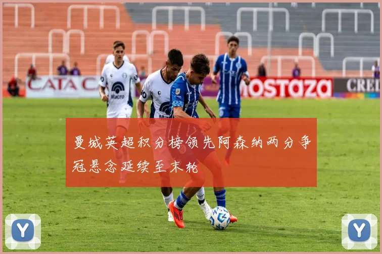 曼城英超积分榜领先阿森纳两分争冠悬念延续至末轮