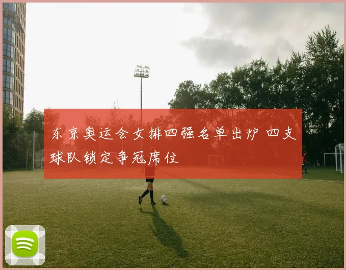 东京奥运会女排四强名单出炉 四支球队锁定争冠席位