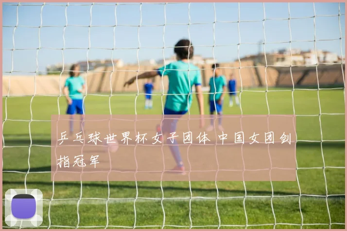 乒乓球世界杯女子团体 中国女团剑指冠军