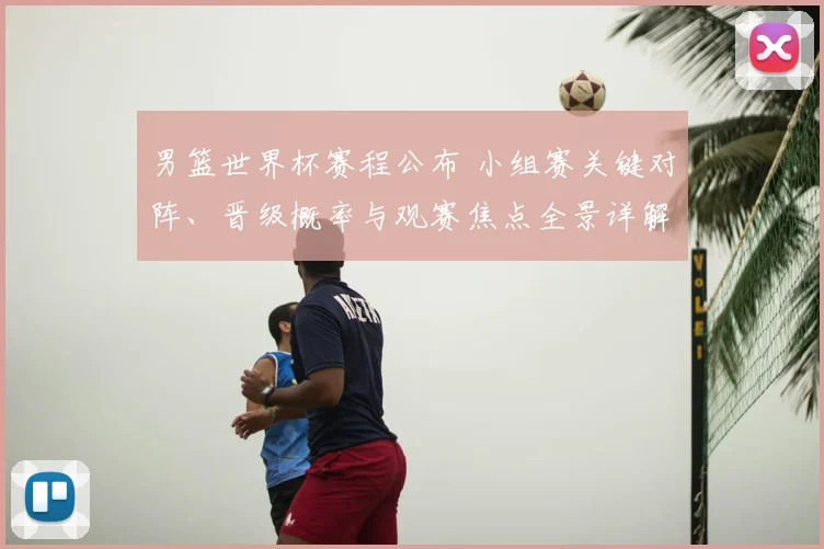 男篮世界杯赛程公布 小组赛关键对阵、晋级概率与观赛焦点全景详解
