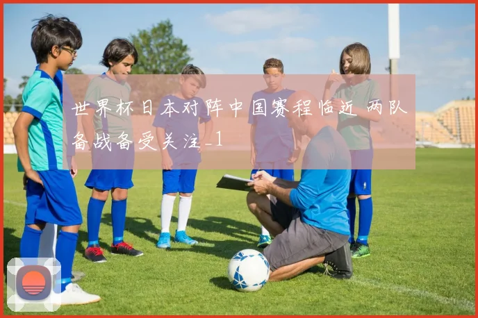 世界杯日本对阵中国赛程临近 两队备战备受关注_1