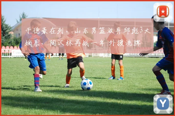 于德豪在列，山东男篮放弃邱彪3大嫡系，陶汉林再战一年 外援洗牌
