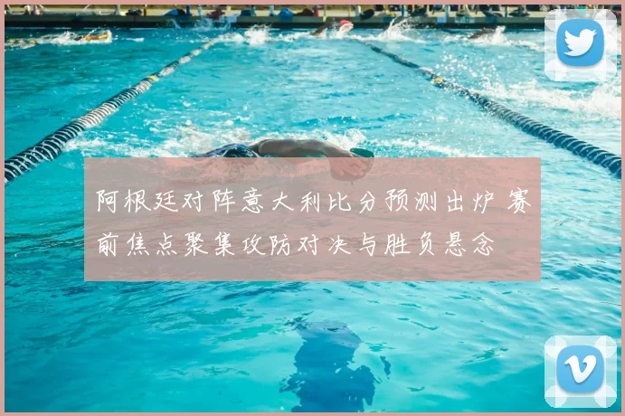 阿根廷对阵意大利比分预测出炉 赛前焦点聚集攻防对决与胜负悬念