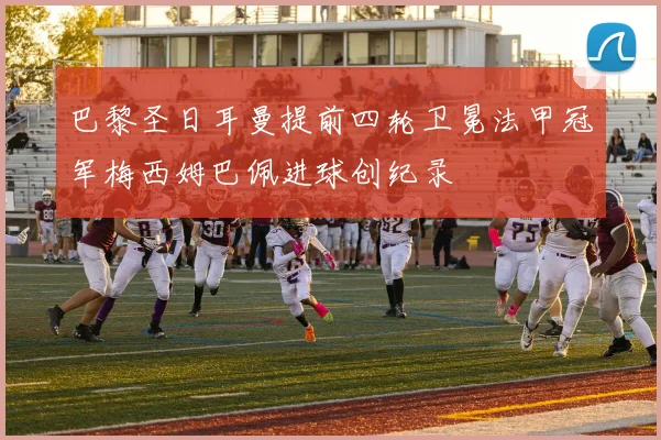 巴黎圣日耳曼提前四轮卫冕法甲冠军梅西姆巴佩进球创纪录