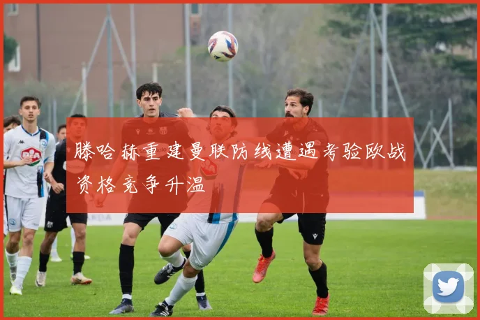 滕哈赫重建曼联防线遭遇考验欧战资格竞争升温