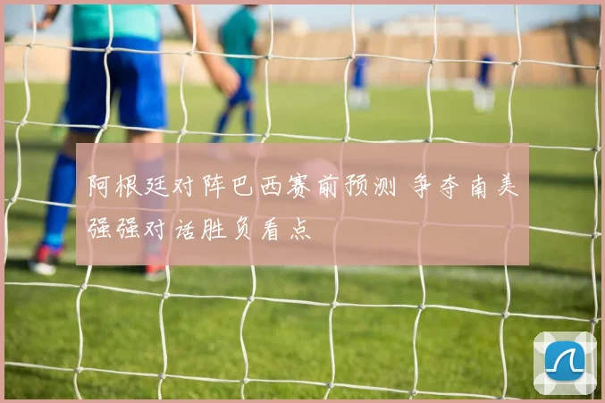 阿根廷对阵巴西赛前预测 争夺南美强强对话胜负看点