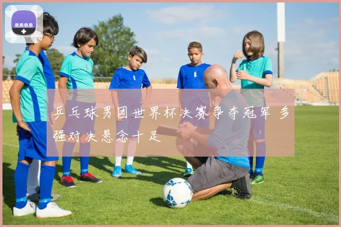 乒乓球男团世界杯决赛争夺冠军 多强对决悬念十足