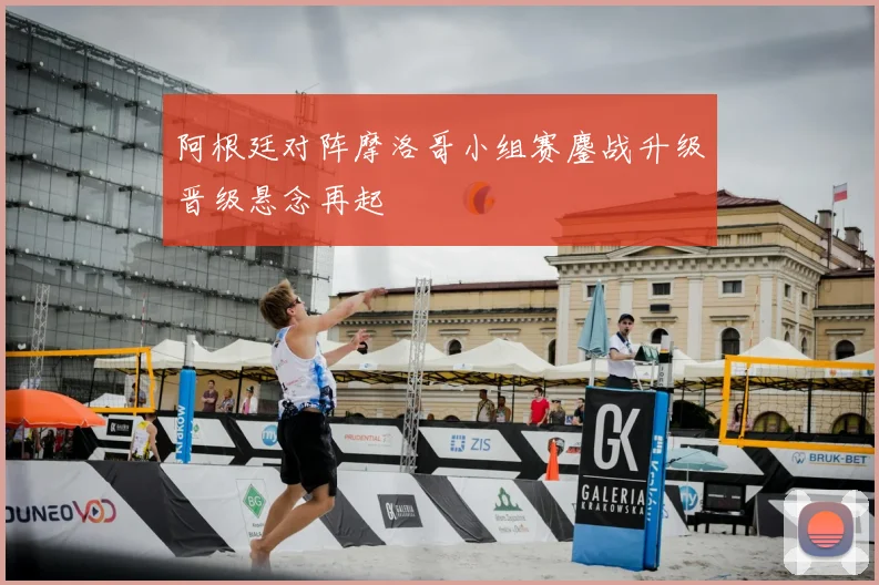 阿根廷对阵摩洛哥小组赛鏖战升级晋级悬念再起