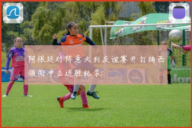 阿根廷对阵意大利友谊赛开打梅西领衔冲击连胜纪录