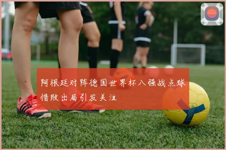 阿根廷对阵德国世界杯八强战点球惜败出局引发关注