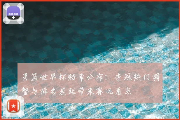 男篮世界杯赔率公布：夺冠热门调整与排名差距带来赛况看点