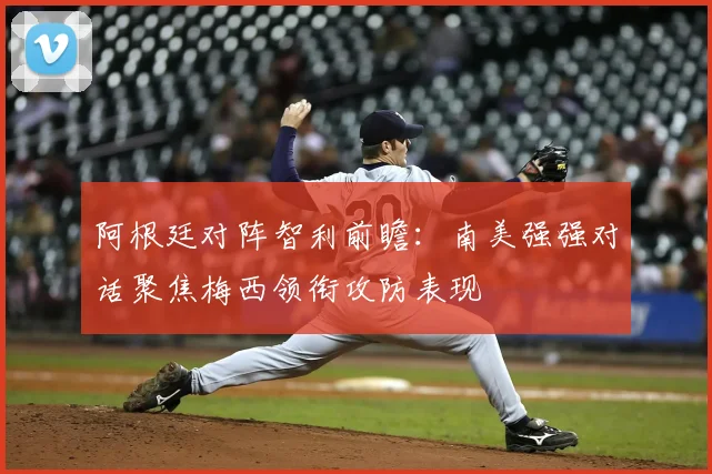 阿根廷对阵智利前瞻：南美强强对话聚焦梅西领衔攻防表现