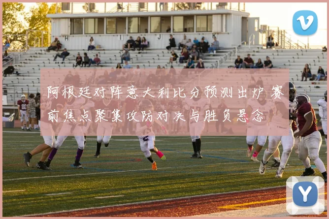 阿根廷对阵意大利比分预测出炉 赛前焦点聚集攻防对决与胜负悬念
