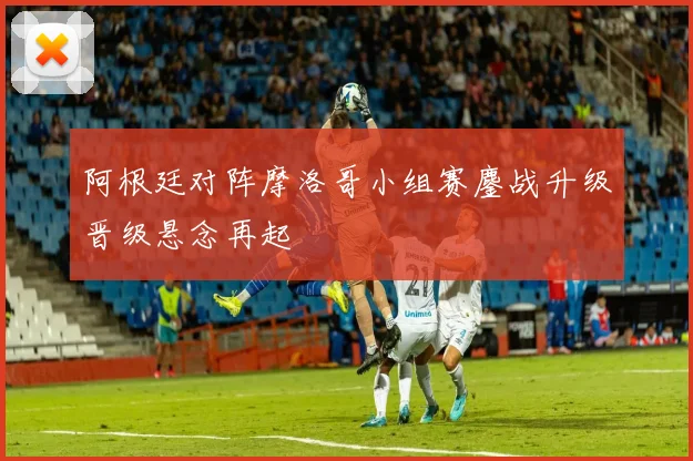 阿根廷对阵摩洛哥小组赛鏖战升级晋级悬念再起