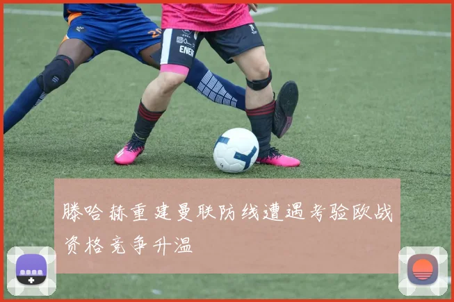 滕哈赫重建曼联防线遭遇考验欧战资格竞争升温