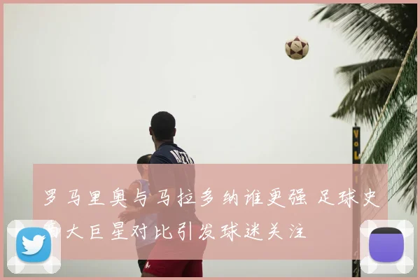 罗马里奥与马拉多纳谁更强 足球史两大巨星对比引发球迷关注