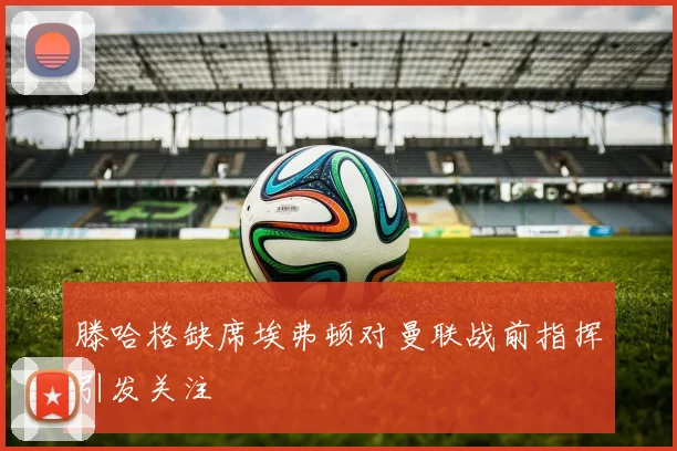 滕哈格缺席埃弗顿对曼联战前指挥引发关注